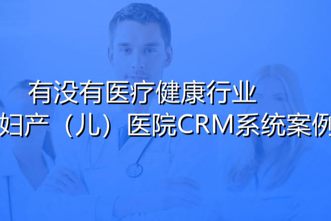 有没有典型的医疗健康行业高端妇产/儿（婴）医院CRM系统应用案例？
